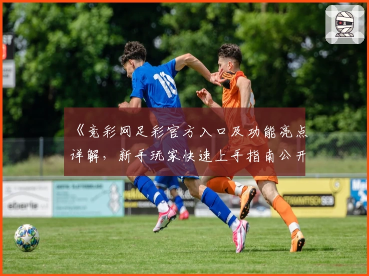 《竞彩网足彩官方入口及功能亮点详解，新手玩家快速上手指南公开》