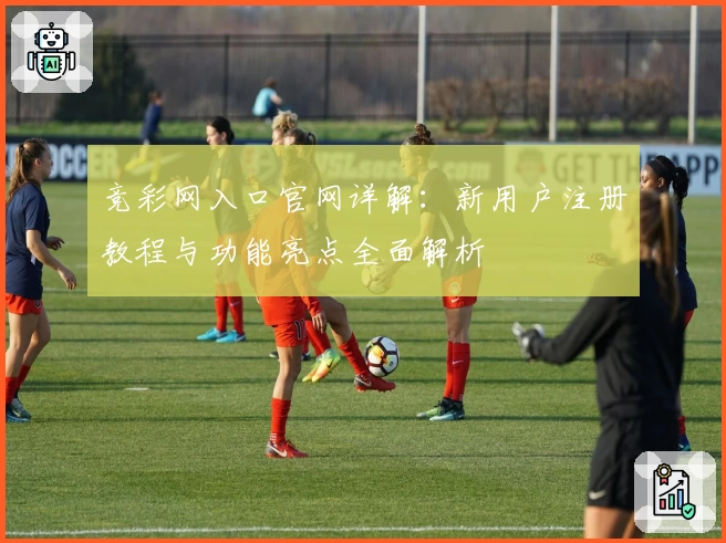 竞彩网入口官网详解：新用户注册教程与功能亮点全面解析