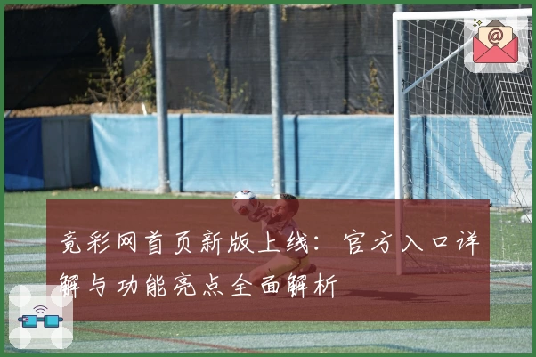 竟彩网首页新版上线:官方入口详解与功能亮点全面解析