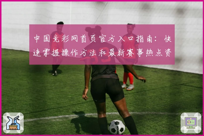 中国竞彩网首页官方入口指南：快速掌握操作方法和最新赛事热点资讯