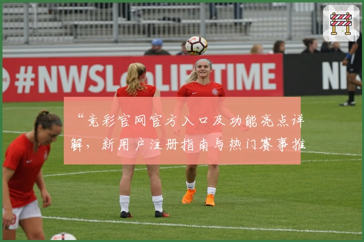 “竞彩官网官方入口及功能亮点详解，新用户注册指南与热门赛事推荐一览”