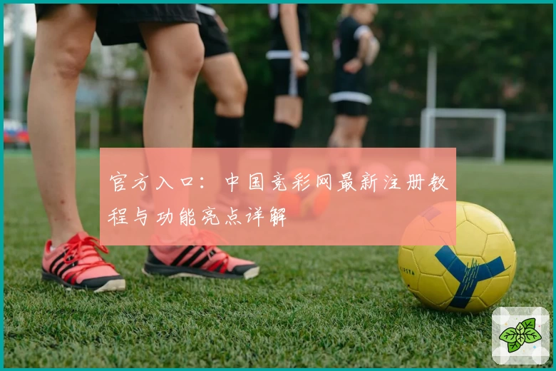 官方入口：中国竞彩网最新注册教程与功能亮点详解