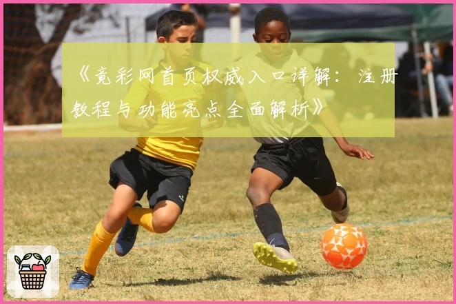 《竟彩网首页权威入口详解：注册教程与功能亮点全面解析》