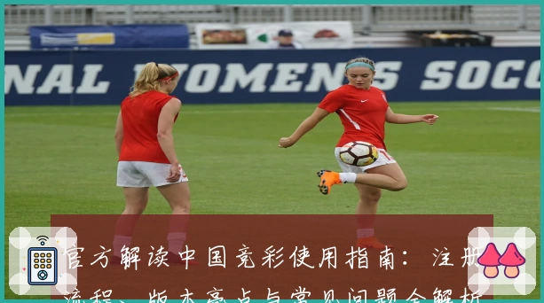 官方解读中国竞彩使用指南：注册流程、版本亮点与常见问题全解析