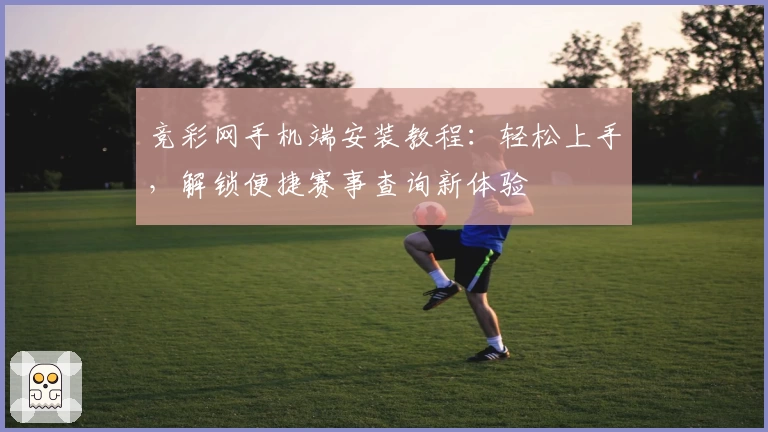 竞彩网手机端安装教程：轻松上手，解锁便捷赛事查询新体验
