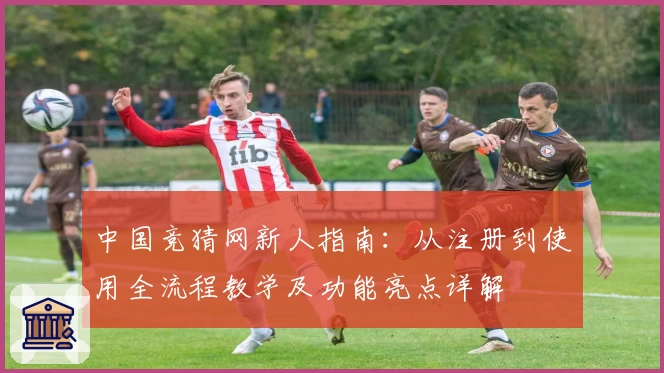 中国竞猜网新人指南：从注册到使用全流程教学及功能亮点详解