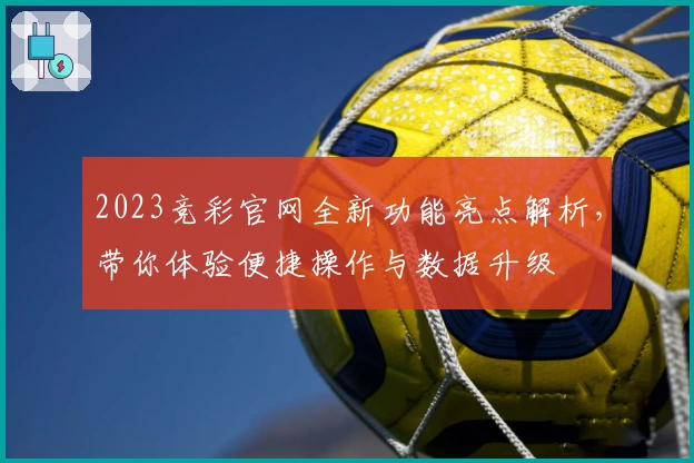 2023竞彩官网全新功能亮点解析，带你体验便捷操作与数据升级