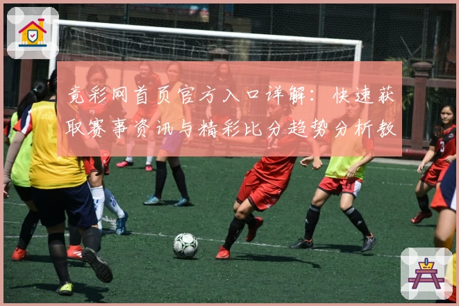 竟彩网首页官方入口详解:快速获取赛事资讯与精彩比分趋势分析教程