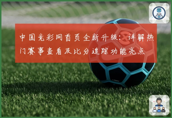 中国竞彩网首页全新升级：详解热门赛事查看及比分追踪功能亮点