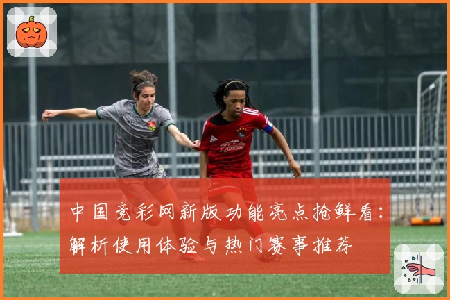 中国竞彩网新版功能亮点抢鲜看：解析使用体验与热门赛事推荐
