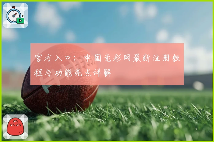 官方入口：中国竞彩网最新注册教程与功能亮点详解