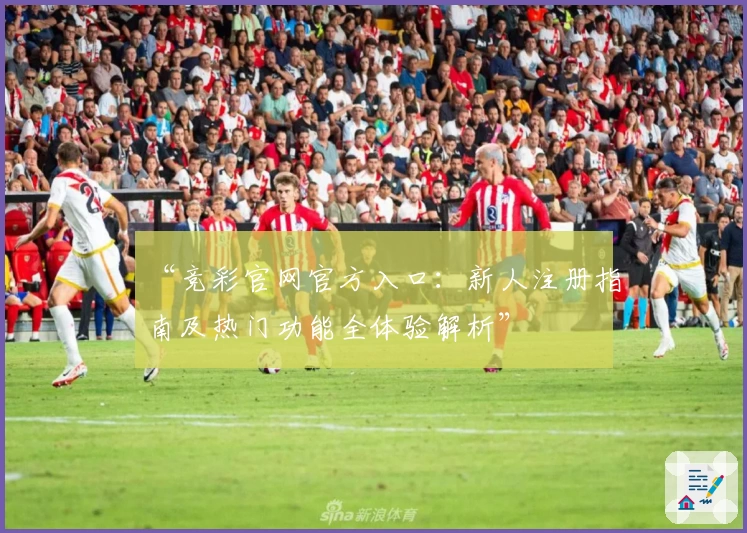 “竞彩官网官方入口:新人注册指南及热门功能全体验解析”